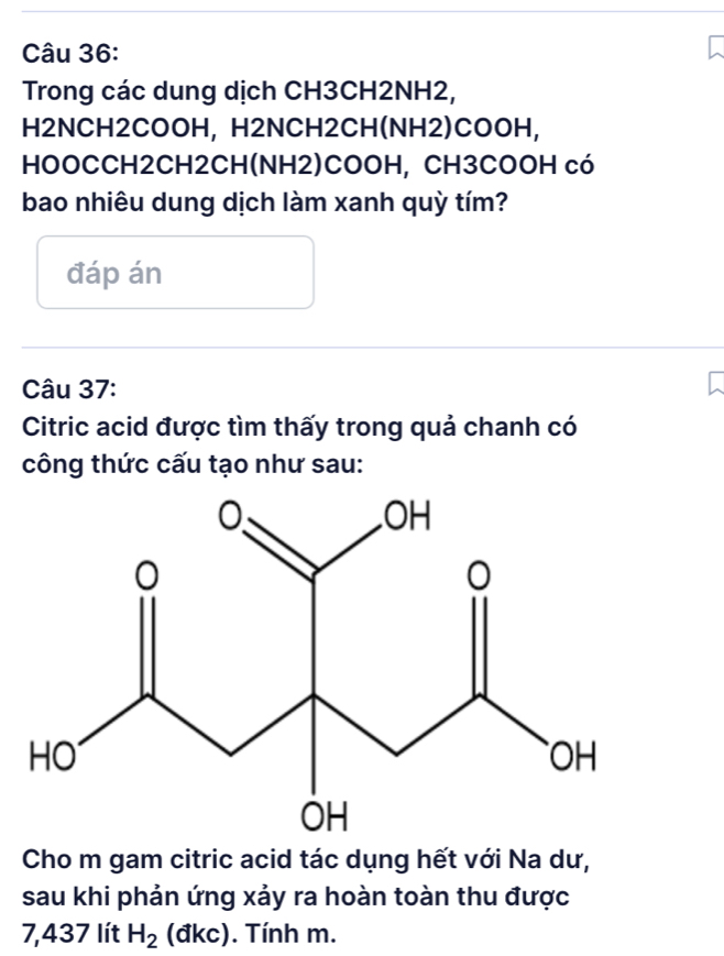 Trong các dung dịch CH3CH2NH2, 
H2NCH2COOH, H2NCH2CH(NH2)COOH, 
HOOCCH2CH2CH(NH2)COOH, CH3COOH có 
bao nhiêu dung dịch làm xanh quỳ tím? 
đáp án 
Câu 37: 
Citric acid được tìm thấy trong quả chanh có 
công thức cấu tạo như sau: 
Cho m gam citric acid tác dụng hết với Na dư, 
sau khi phản ứng xảy ra hoàn toàn thu được
7,437 lít H_2 (đkc). Tính m.