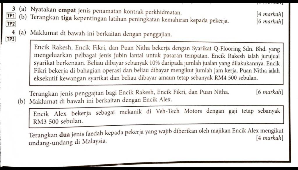 3 (a) Nyatakan empat jenis penamatan kontrak perkhidmatan. 
[4 markah] 
TP1 (b) Terangkan tiga kepentingan latihan peningkatan kemahiran kepada pekerja. [6 markah] 
TP2 
4 (a) Maklumat di bawah ini berkaitan dengan penggajian. 
TP3 
Encik Rakesh, Encik Fikri, dan Puan Nitha bekerja dengan Syarikat Q-Flooring Sdn. Bhd. yang 
mengeluarkan pelbagai jenis jubin lantai untuk pasaran tempatan. Encik Rakesh ialah jurujual 
syarikat berkenaan. Beliau dibayar sebanyak 10% daripada jumlah jualan yang dilakukannya. Encik 
Fikri bekerja di bahagian operasi dan beliau dibayar mengikut jumlah jam kerja. Puan Nitha ialah 
eksekutif kewangan syarikat dan beliau dibayar amaun tetap sebanyak RM4 500 sebulan. 
Terangkan jenis penggajian bagi Encik Rakesh, Encik Fikri, dan Puan Nitha. [6 markah] 
(b) Maklumat di bawah ini berkaitan dengan Encik Alex. 
Encik Alex bekerja sebagai mekanik di Veh-Tech Motors dengan gaji tetap sebanyak
RM3 500 sebulan. 
Terangkan dua jenis faedah kepada pekerja yang wajib diberikan oleh majikan Encik Alex mengikut 
undang-undang di Malaysia. 
[4 markah]