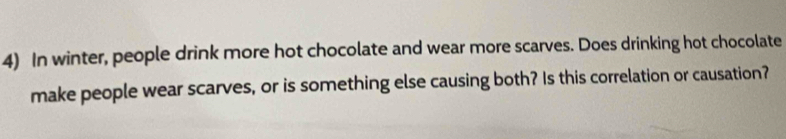 In winter, people drink more hot chocolate and wear more scarves. Does drinking hot chocolate 
make people wear scarves, or is something else causing both? Is this correlation or causation?