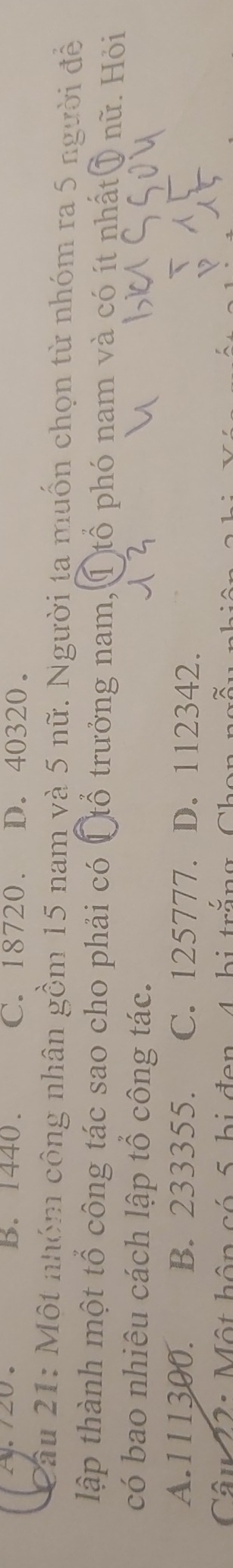 A./20. B. 1440. C. 18720. D. 40320.
Câu 21: Một nhóm công nhân gồm 15 nam và 5 nữ. Người ta muốn chọn từ nhóm ra 5 người đề
lập thành một tổ công tác sao cho phải có Ctổ trưởng nam, ①tổ phó nam và có ít nhất⑦ nữ. Hỏi
có bao nhiêu cách lập tổ công tác.
A. 111300. B. 233355. C. 125777. D. 112342.
Câu 22: Một hôp có 5 bị đen 4 bị trì C h