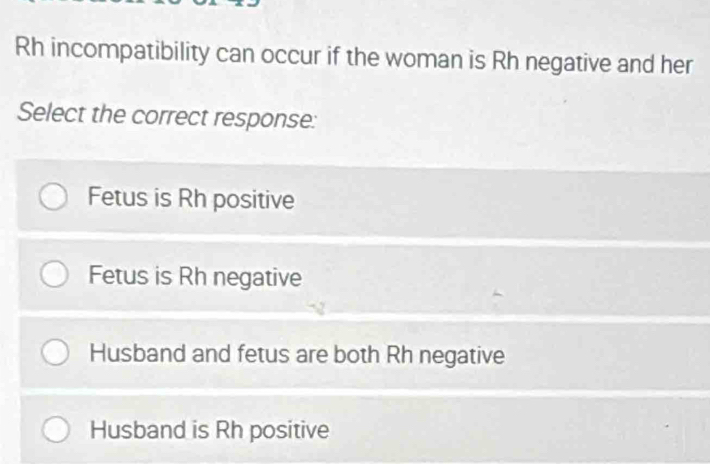 Rh incompatibility can occur if the woman is Rh negative and her
Select the correct response:
Fetus is Rh positive
Fetus is Rh negative
Husband and fetus are both Rh negative
Husband is Rh positive