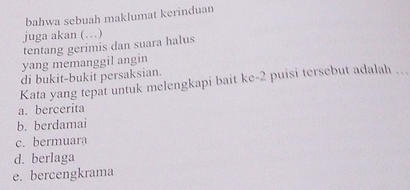 bahwa sebuah maklumat kerinduan
juga akan (…)
tentang gerimis dan suara halus
yang memanggil angin
di bukit-bukit persaksian.
Kata yang tepat untuk melengkapi bait ke- 2 puisi tersebut adalah
a. bercerita
b. berdamai
c. bermuara
d. berlaga
e. bercengkrama