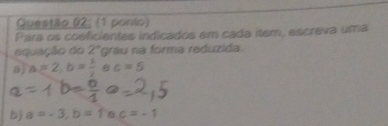 (1 ponio) 
Para os coeficientes indicados em cada item, escreva uma 
equação do 2° grau na forma reduzida. 
8) a=2, b= 1/2  c=5
b) a=-3, b=fac=-1