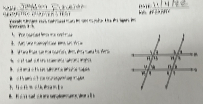 NAME DATE 
Geometry Chapter 3 test MS. IrizArRY 
Decide whether each statement must he fue or aive. Use the figure for 
Exerches 4-8 
1. Tro parallel knes are copianar 
2. Any two noncoplanar lines are skew 
3. If two lines are not parallel, then they must be skew 
4. ∠13 and ∠ 9 tre same-sids interior argiles 
B P 2 and =14 ere alternate interíor angles 
6. ∠ B nd ∠ 3 ee orrespoadin g a gle
11/ 13 - ∠ IB then sl o 
”. H=11 and ∠ 8 are supplementa y th e