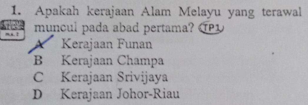 Apakah kerajaan Alam Melayu yang terawal
tos muncul pada abad pertama? P
m,x. 2
A Kerajaan Funan
B Kerajaan Champa
C Kerajaan Srivijaya
D Kerajaan Johor-Riau