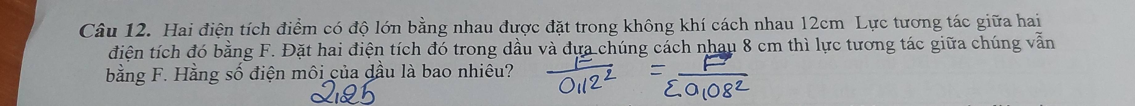 Hai điện tích điểm có độ lớn bằng nhau được đặt trong không khí cách nhau 12cm Lực tương tác giữa hai 
điện tích đó bằng F. Đặt hai điện tích đó trong dầu và đựa chúng cách nhau 8 cm thì lực tương tác giữa chúng vẫn 
bằng F. Hằng Swidehat O điện môi của dầu là bao nhiêu?