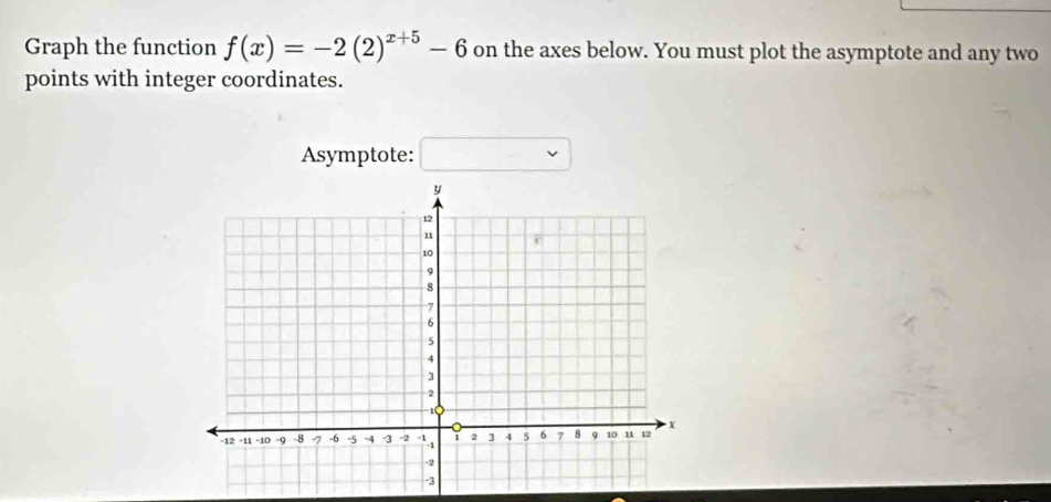 Graph the function f(x)=-2(2)^x+5-6 on the axes below. You must plot the asymptote and any two 
points with integer coordinates. 
Asymptote: □