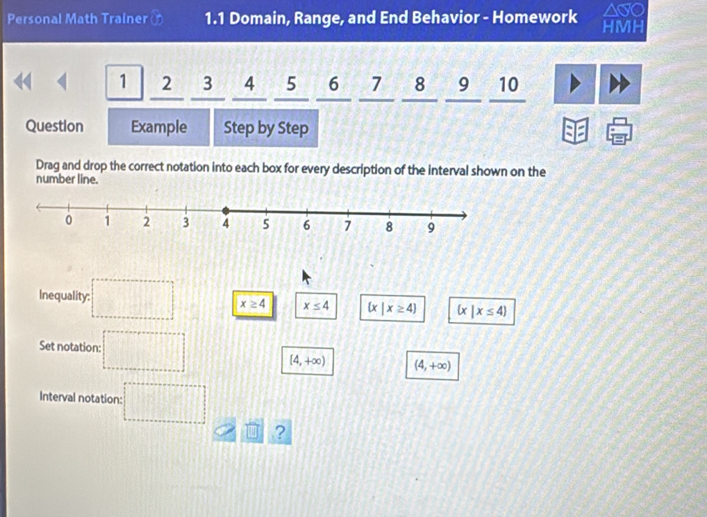 Personal Math Trainer in 1.1 Domain, Range, and End Behavior - Homework HMH
1 2 3 4 5 6 7 8 9 10
Question Example Step by Step
Drag and drop the correct notation into each box for every description of the interval shown on the
number line.
Inequality: =□° x≥ 4 x≤ 4  x|x≥ 4  x|x≤ 4
Set notation: =□°
[4,+∈fty )
(4,+∈fty )
Interval notation: :□ 
?