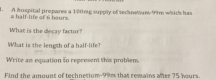 A hospital prepares a 100mg supply of technetium- 99m which has 
a half-life of 6 hours. 
What is the decay factor? 
What is the length of a half-life? 
Write an equation to represent this problem. 
Find the amount of technetium- 99m that remains after 75 hours.