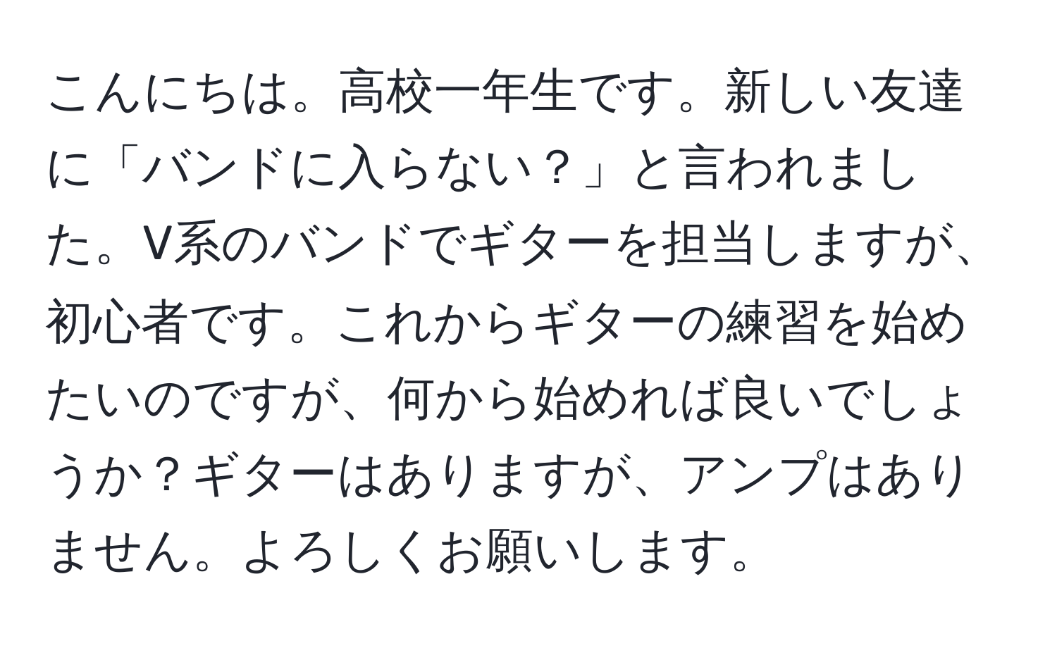 こんにちは。高校一年生です。新しい友達に「バンドに入らない？」と言われました。V系のバンドでギターを担当しますが、初心者です。これからギターの練習を始めたいのですが、何から始めれば良いでしょうか？ギターはありますが、アンプはありません。よろしくお願いします。