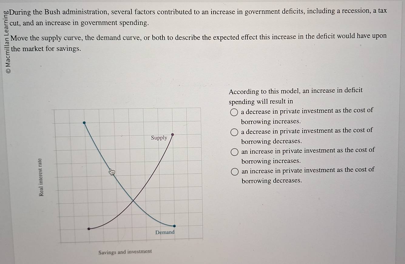 bf During the Bush administration, several factors contributed to an increase in government deficits, including a recession, a tax
cut, and an increase in government spending.
Move the supply curve, the demand curve, or both to describe the expected effect this increase in the deficit would have upon
the market for savings.
According to this model, an increase in deficit
spending will result in
a decrease in private investment as the cost of
borrowing increases.
a decrease in private investment as the cost of
borrowing decreases.
an increase in private investment as the cost of
borrowing increases.
an increase in private investment as the cost of
borrowing decreases.