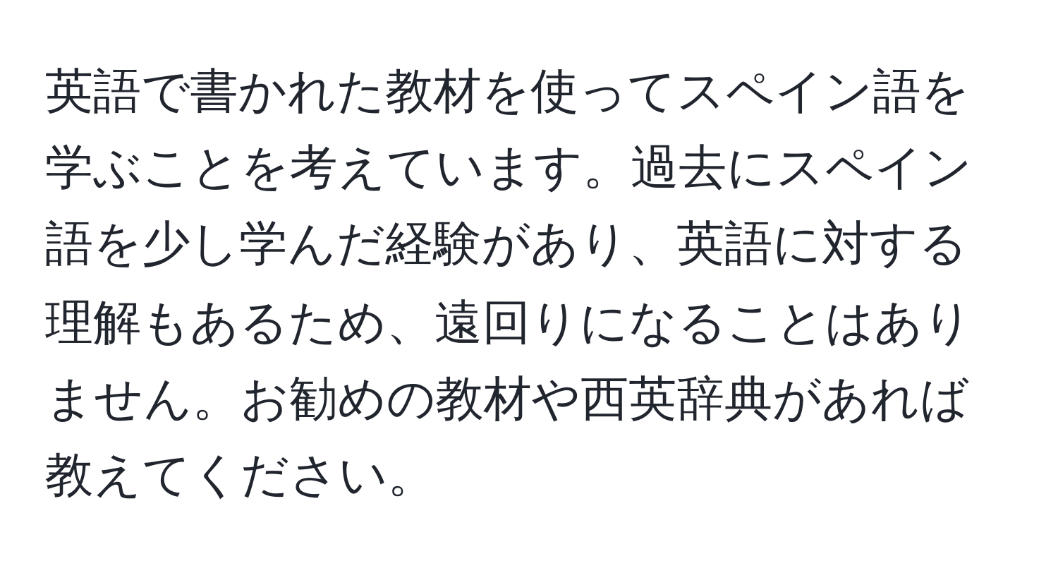 英語で書かれた教材を使ってスペイン語を学ぶことを考えています。過去にスペイン語を少し学んだ経験があり、英語に対する理解もあるため、遠回りになることはありません。お勧めの教材や西英辞典があれば教えてください。