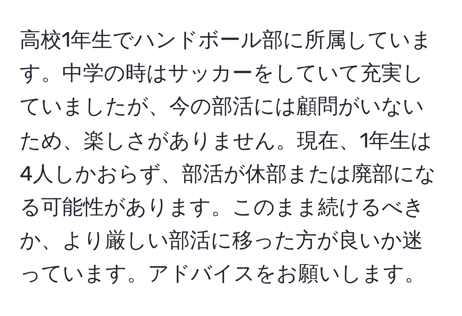 高校1年生でハンドボール部に所属しています。中学の時はサッカーをしていて充実していましたが、今の部活には顧問がいないため、楽しさがありません。現在、1年生は4人しかおらず、部活が休部または廃部になる可能性があります。このまま続けるべきか、より厳しい部活に移った方が良いか迷っています。アドバイスをお願いします。