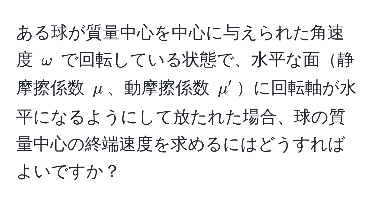 ある球が質量中心を中心に与えられた角速度 $omega$ で回転している状態で、水平な面静摩擦係数 $mu$、動摩擦係数 $mu'$に回転軸が水平になるようにして放たれた場合、球の質量中心の終端速度を求めるにはどうすればよいですか？