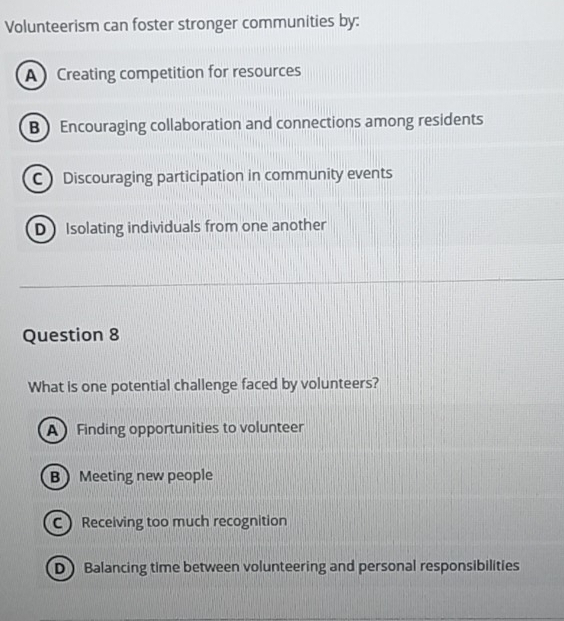 Volunteerism can foster stronger communities by:
A Creating competition for resources
B Encouraging collaboration and connections among residents
C Discouraging participation in community events
D Isolating individuals from one another
Question 8
What is one potential challenge faced by volunteers?
A Finding opportunities to volunteer
B Meeting new people
C Receiving too much recognition
D Balancing time between volunteering and personal responsibilities