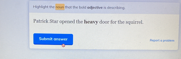 Highlight the noun that the bold adjective is describing. 
Patrick Star opened the heavy door for the squirrel. 
Submit answer Report a problem