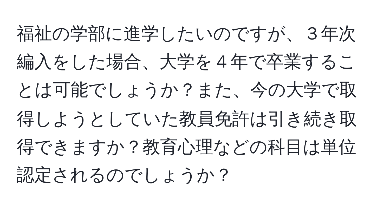 福祉の学部に進学したいのですが、３年次編入をした場合、大学を４年で卒業することは可能でしょうか？また、今の大学で取得しようとしていた教員免許は引き続き取得できますか？教育心理などの科目は単位認定されるのでしょうか？