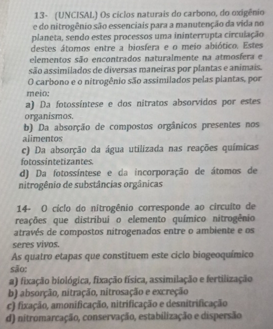 13- (UNCISAL) Os ciclos naturais do carbono, do oxigênio
e do nitrogênio são essenciais para a manutenção da vida no
planeta, sendo estes processos uma ininterrupta circulação
destes átomos entre a biosfera e o meio abiótico. Estes
elementos são encontrados naturalmente na atmosfera e
são assimilados de diversas maneiras por plantas e animais.
O carbono e o nitrogênio são assimilados pelas plantas, por
meio:
a) Da fotossíntese e dos nitratos absorvidos por estes
organismos.
b) Da absorção de compostos orgânicos presentes nos
alimentos
c) Da absorção da água utilizada nas reações químicas
fotossintetizantes.
d) Da fotossíntese e da incorporação de átomos de
nitrogênio de substâncias orgânicas
14- O ciclo do nitrogênio corresponde ao circuito de
reações que distribui o elemento químico nitrogênio
através de compostos nitrogenados entre o ambiente e os
seres vivos.
As quatro etapas que constituem este ciclo biogeoquímico
são:
a) fixação biológica, fixação física, assimilação e fertilização
b) absorção, nitração, nitrosação e excreção
c) fixação, amonificação, nitrificação e desnitrificação
d) nitromarcação, conservação, estabilização e dispersão