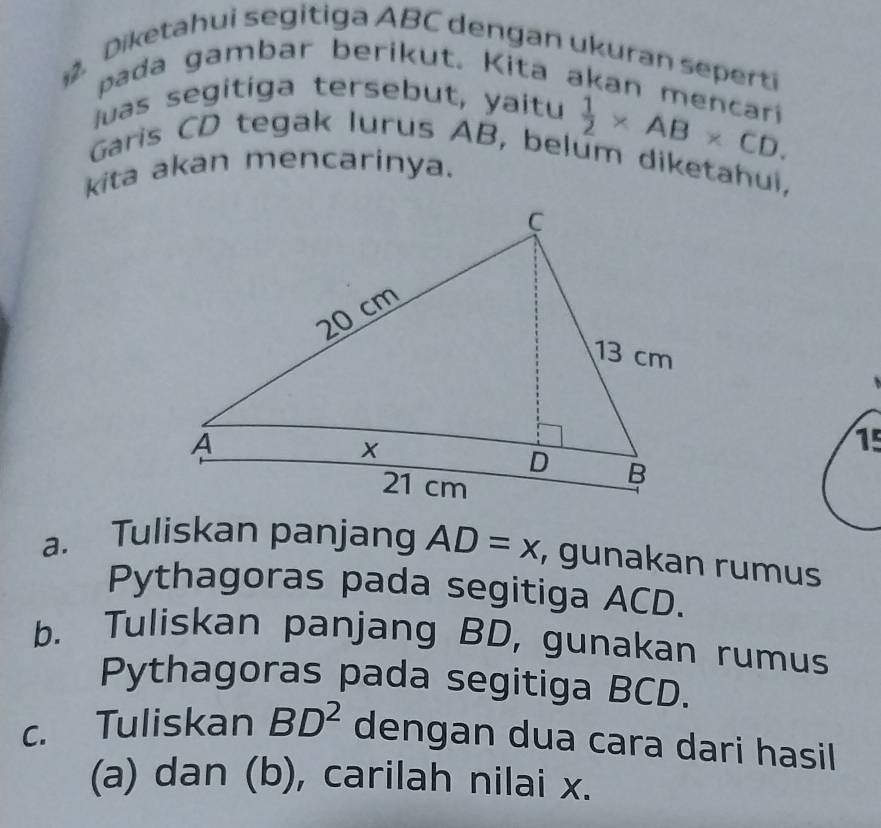 Diketahui segitiga ABC dengan ukuran seperti 
pada gambar berikut. Kita akan mencari 
uas segitíga tersebut, yaitu 
Garis CD tegak lurus AB, belum diketahui, 
kita akan mencarinya.
 1/2 * AB* CD. 
15 
a. Tuliskan panjang AD=x , gunakan rumus 
Pythagoras pada segitiga ACD. 
b. Tuliskan panjang BD, gunakan rumus 
Pythagoras pada segitiga BCD. 
c. Tuliskan BD^2 dengan dua cara dari hasil 
(a) dan (b), carilah nilai x.