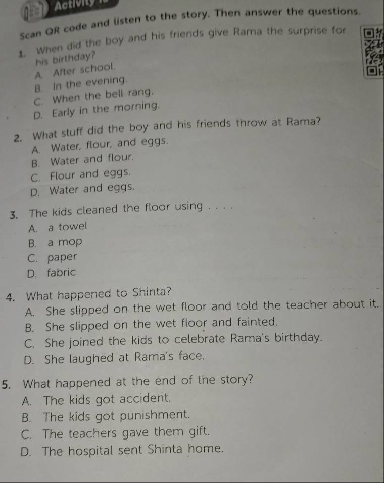 Activity
Scan QR code and listen to the story. Then answer the questions.
1. When did the boy and his friends give Rama the surprise for
his birthday?
A. After school.
B. In the evening.
C. When the bell rang.
D. Early in the morning.
2. What stuff did the boy and his friends throw at Rama?
A. Water, flour, and eggs.
B. Water and flour.
C. Flour and eggs.
D. Water and eggs.
3. The kids cleaned the floor using . . . .
A. a towel
B. a mop
C. paper
D. fabric
4. What happened to Shinta?
A. She slipped on the wet floor and told the teacher about it.
B. She slipped on the wet floor and fainted.
C. She joined the kids to celebrate Rama's birthday.
D. She laughed at Rama's face.
5. What happened at the end of the story?
A. The kids got accident.
B. The kids got punishment.
C. The teachers gave them gift.
D. The hospital sent Shinta home.