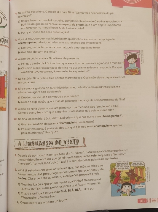 #, No quinto quadrinho, Carolina diz para Nina: ''Como vai a princesinha do pé
quebrado?",
a) Bocão, fazendo uma brincadeira, complementa a fala de Carolina associando a
botinha de gesso de Nina a um sapato de cristal, que é um objeto importante
em certo conto maravilhoso, Qual é esse conto?
b) Por que Bocão fez essa associação?
Gã 5. Você já estudou que, nas histórias em quadrinhos, é comum o emprego de
onomatopeias, isto é, de palavras e expressões que imitam sons.
a) Escreva, no caderno, uma onomatopeia empregada no texto.
b) Que tipo de som ela imita?
6. A mãe de Lúcio envia a Nina livros de presente.
10
a) Por que a mãe de Lúcio achou que esse tipo de presente agradaria à menina? 
b) Observe a expressão facial de Nina no quadrinho ao lado e responda: Por que
Cissou
São a menina teve essa reação em relação ao presente?
7. Na história, Nina critica três contos maravilhosos. Quais são eles e o que ela crítica
em cada um?
8. Nina sempre gostou de ouvir histórias, mas, na história em quadrinhos lida, ela
afirma que agora não gosta mais.
a) Desde quando isso começou a acontecer?
b) Qual é a explicação que a mãe dá para essa mudança de comportamento da filha?
9. A mãe de Nina desenvolve um plano com os meninos para "amolecer'' a filha.
Como o plano fez com que a menina confessasse que estava mentindo?
10. No final da história, Lúcio diz: "Qual criança que não curte esse chameguinho?".
a) Qualé o sentido da palavra chameguinho nessa frase?
b) Pela última cena, é possível deduzir que a leitura é um chameguinho apenas
para as crianças? Por quê?
A LINGUAGEM DO TEXTO
1. Depois de abrir os presentes, Nina diz: "— Valeu!", Essa palavra foi empregada com
avia um sentido diferente do que geralmente tem o verbo valler (equivale a "ter valor",
5 'merecer", "ter validade'', etc.). Qualé o sentido dessa palavra no contexto?
8 0 2. Você já estudou em anos anteriores que, nas HQs, as falas e os 
pensamentos dos personagens costumam aparecer dentro de
balões. Observe este quadrinho e os balões presentes neie:
a) Quantos balões aparecem nesse quadrinho? Descreva-os
quanto ao tipo e aos personagens a que fazem referência.
b) O que significa a expressão BLÁ, BLÁ, BLÁ.... dita por
Chapeuzinho Vermelho?
c) O que expressa o gesto do lobo? 11 |≡|