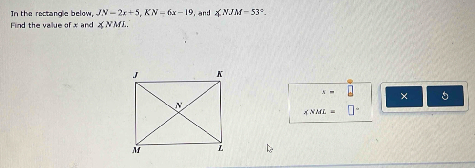 In the rectangle below, JN=2x+5, KN=6x-19 , and ∠ NJM=53°. 
Find the value of x and ∠ NML.
x=
×
∠ NML=