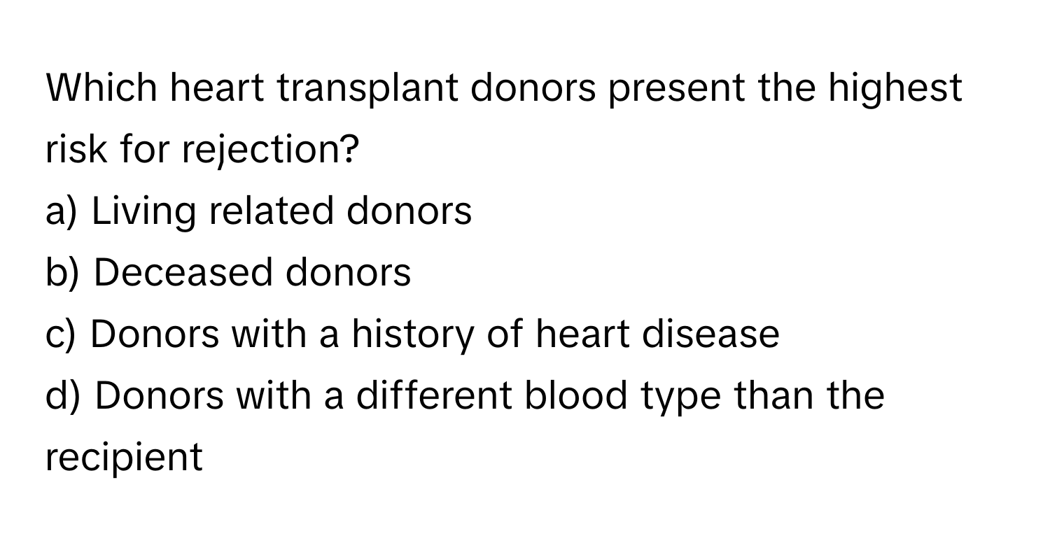 Which heart transplant donors present the highest risk for rejection? 

a) Living related donors 
b) Deceased donors 
c) Donors with a history of heart disease 
d) Donors with a different blood type than the recipient