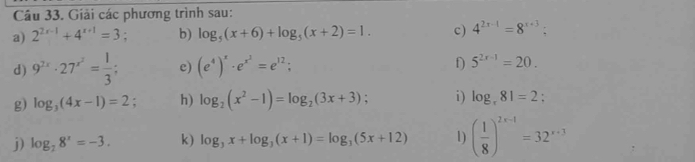 Giải các phương trình sau: 
a) 2^(2x-1)+4^(x+1)=3; b) log _5(x+6)+log _5(x+2)=1. c) 4^(2x-1)=8^(x+3); 
d) 9^(2x)· 27^(x^2)= 1/3 ; e) (e^4)^x· e^(x^2)=e^(12); f) 5^(2x-1)=20. 
g) log _3(4x-1)=2. h) log _2(x^2-1)=log _2(3x+3) : i) log _r81=2; 
j) log _28^x=-3. k) log _3x+log _3(x+1)=log _3(5x+12) 1) ( 1/8 )^2x-1=32^(x+3)