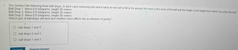 Ball Drop 1. Mass 0.5 kilograms, height 20 meters "You conduct the following three ball drops, in each case measuring the time it takes for the ball to fall to the ground, the mass is the mass of the ball and the height is the height from which you drop the bal
Ball Drop 2. Mass 5.0 kilograms, height 20 meters
Ball Drop 3. Mass 0.5 kilograms, height 30 meters
Which pair of ball-drops will best fest whether mass affects the acceleration of gravity?
ball drops 1 and 3
bult drops 2 and 3
bill drops 1 and 2