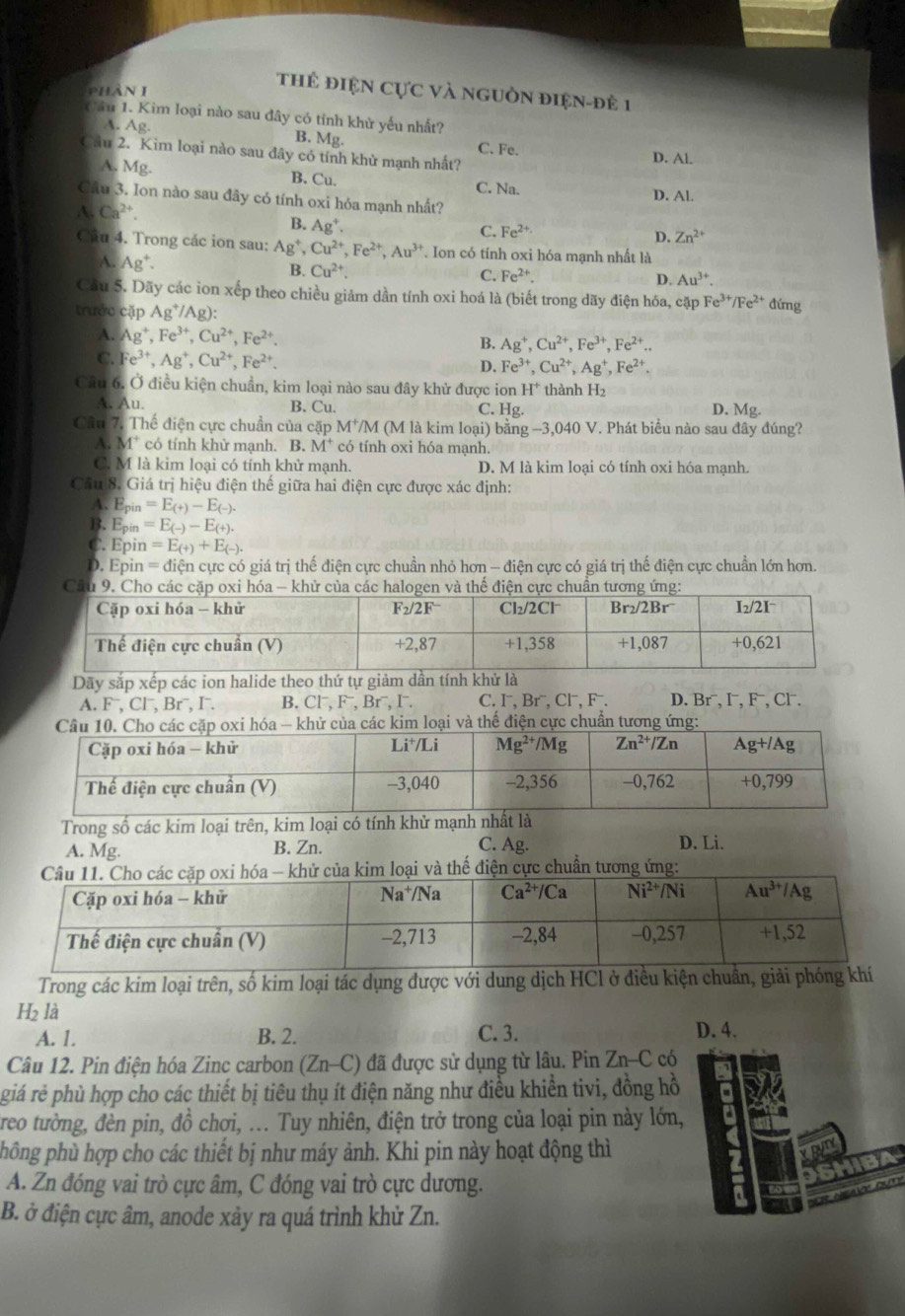 phàn 1
tHể điệN Cực và nguồn điện-đề 1
Cầu 1. Kim loại nào sau đây có tỉnh khử yếu nhất?
A. Ag. B. Mg. C. Fe.
Cầu 2. Kim loại nào sau đây có tính khử mạnh nhất? D. Al.
A. Mg. B. Cu. C. Na. D. Al.
Cầu 3. Ion nào sau đây có tính oxi hóa mạnh nhất?
A. Ca^(2+).
B. Ag^+.
C. Fe^(2+) D. Zn^(2+)
Câu 4. Trong các ion sau: Ag^+,Cu^(2+),Fe^(2+),Au^(3+) *. Ion có tính oxi hóa mạnh nhất là
A. Ag^+.
B. Cu^(2+). C. Fe^(2+). D. Au^(3+).
Cầu 5. Dãy các ion xếp theo chiều giảm dần tính oxi hoá là (biết trong dãy điện hóa, cặp Fe^(3+)/Fe^(2+) đứng
trước cặp Ag^+/Ag):
A. Ag^+,Fe^(3+),Cu^(2+),Fe^(2+). B. Ag^+,Cu^(2+),Fe^(3+),Fe^(2+)..
C. Fe^(3+),Ag^+,Cu^(2+),Fe^(2+).
D. Fe^(3+),Cu^(2+),Ag^+,Fe^(2+)
Câu 6. Ở điều kiện chuẩn, kim loại nào sau đây khử được ion H^+ thành H₂
A. Au. B. Cu. C. Hg. D. Mg
Câu 7. Thế điện cực chuẩn của cặp M^+/M (M là kim loại) bằng −3,040 V. Phát biểu nào sau đây đúng?
A. M* có tính khừ mạnh. B. M^+ có tính oxi hóa mạnh.
C. M là kim loại có tính khử mạnh. D. M là kim loại có tính oxi hóa mạnh.
Câu 8. Giá trị hiệu điện thể giữa hai điện cực được xác định:
A. E_pin=E_(+)-E_(-).
B. Epin =E_(-)-E_(+).
C. Epin a=E_(+)+E_(-).
D. Epin =dien l cực có giá trị thế điện cực chuẩn nhỏ hơn - điện cực có giá trị thế điện cực chuẩn lớn hơn.
Câu 9. Cho các cặ oxi hóa - khử của các havà thể điện cực chuân tương ứng:
Dãy sắp xếp các ion halide theo thứ tự giảm dần tính khử là
A. F , Cl , Br , I . B. Cl⁻, F⁻, Brˉ, I. C. I⁻, Br⁻, Cl⁻, F . D. Br⁻, I⁻, F⁻, Cl .
của các kim loại và thế điện cực chuẩn tương ứng:
Trong số các kim loại trên, kim loại có tính khử mạnh nhất là
C. Ag.
A. Mg. B. Zn. D. Li.
huẩn tươ
Trong các kim loại trên, số kim loại tác dụng được với dung dịch HCl ở điều kiện chuẩn, giải p
H₂ là
A. 1. B. 2. C. 3. D. 4.
Câu 12. Pin điện hóa Zinc carbon (Zn-C) đã được sử dụng từ lâu. Pin Zn-C có
giá rẻ phù hợp cho các thiết bị tiêu thụ ít điện năng như điều khiển tivi, đồng hồ
treo tường, đèn pin, đồ chơi, ... Tuy nhiên, điện trở trong của loại pin này lớn, .
phông phù hợp cho các thiết bị như máy ảnh. Khi pin này hoạt động thì
un
IIBA
A. Zn đóng vai trò cực âm, C đóng vai trò cực dương.
v    
B. ở điện cực âm, anode xảy ra quá trình khử Zn.