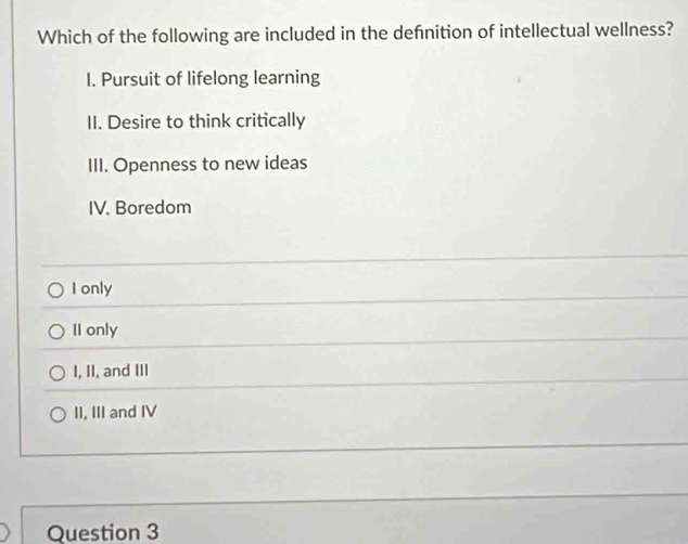 Which of the following are included in the definition of intellectual wellness?
I. Pursuit of lifelong learning
II. Desire to think critically
III. Openness to new ideas
IV. Boredom
I only
II only
I, II, and III
II, III and IV
Question 3