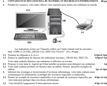 ]. CONNAISSANCES DES LOGICIELS, DU MATERIEL ET DES RESEAUX INFORMATIQUES 08 pts 
1. Pendant les vacances, votre tante sollicite votre expertise pour mettre son ordinateur en marche 
Les indications écrites sur l'étiquette collées sur l'unité centrale sont les suivantes : 
Intel CORE i3 2.6 GHz, (DRAM 4 Go, HDD 2To) VGA14'', 24 x, 50 ppp. 
1.1 Nommer les éléments a, b, d et e. 0.5 pt* 4=2
1.2 Donner la signification de chacune des indications suivantes ; DRAM 4Go, HDD 2To. . 5pt* 2=1 D 
Votre tante souhaite démarrer son ordinateur et effectuer ses travaux. 
2.1 Proposer à votre tante le logiciel qu'il faut installer en premier pour démarrer son ordinateur. 1p 
2.2 Votre tante souhaite produire ses factures dans un tableur. Donner deux(02) exemples de 
tableur. 1pt x2-2pt
3. Informée des avantages et inconvénients d'un réseau informatique, votre tante souhaite aussi 
communiquer les informations et partager des ressources logicielles et matérielles 
3,1 Donner un exemple de ressources matérielles et un exemple de ressources logicielles que 0.5pt x2-1
votre tante peut partager dans son réseau informatique 
3.2 Citer deux(02) équipements d'interconnexion réseau. 0.5pt x2-1p