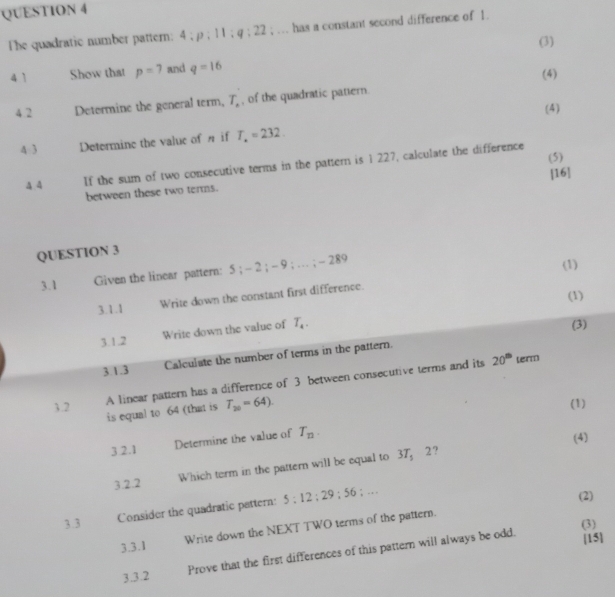 The quadratic number pattern: 4:p:11:q:22; … has a constant second difference of 1. 
(3) 
4 1 Show that p=7 and q=16
(4) 
4.2 Determine the general term, T_. , of the quadratic pattern. 
(4) 
4 3 Determine the value of if T_.=232. 
(5) 
4 4 If the sum of two consecutive terms in the patter is 1 227, calculate the difference 
[16] 
between these two terms. 
QUESTION 3 
3.1 Given the linear pattern: 5; - 2; - 9; … ; -28°
(1) 
(1) 
3.1.1 Write down the constant first difference. 
3.1.2 Write down the value of T_a. 
(3) 
3.1.3 Calculate the number of terms in the pattern. 
3.2 A linear pattern has a difference of 3 between consecutive terms and its
20^(th) term 
is equal to 64 (that is T_20=64). 
(1) 
3.2.1 Determine the value of T_n. 
(4) 
3.2.2 Which term in the pattern will be equal to 3T_5
2 ? 
3.3 Consider the quadratic pattern: 5:12:29:56; … 
(2) 
(3) 
3.3.1 Write down the NEXT TWO terms of the pattern. 
3.3.2 Prove that the first differences of this pattern will always be odd. 
[15]