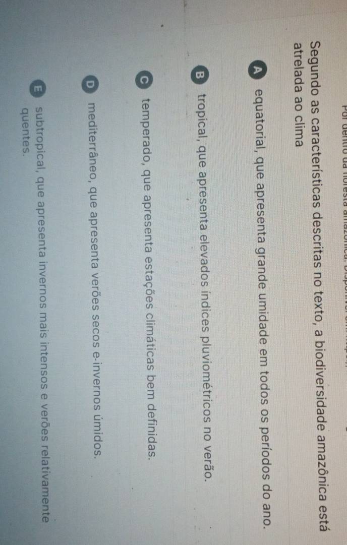 Segundo as características descritas no texto, a biodiversidade amazônica está
atrelada ao clima
A equatorial, que apresenta grande umidade em todos os períodos do ano.
Bo tropical, que apresenta elevados índices pluviométricos no verão.
o temperado, que apresenta estações climáticas bem definidas.
De mediterrâneo, que apresenta verões secos e-invernos úmidos.
E subtropical, que apresenta invernos mais intensos e verões relativamente
quentes.
