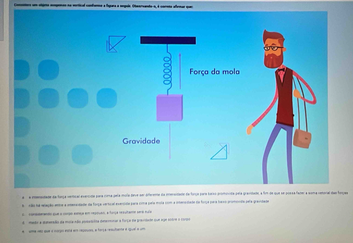 Commmere um objeto susponso na vertical conforme a figura a seguir. Observando-o, é correto afirmar que:
a a intansidade da força vertical ças
b não na relação entre a intensidade da força vertical exercida para cima pela mola com a intensidade da força para baixo promovida pela gravidade
c. considerando que o corpo esteja em repouso, a força resultante será nula
d medir a distensão da mola não possibilita determinar a força da gravidade que age sobre o corpo
e uma vez que o corpo está em repouso, a força resultante é igual a um