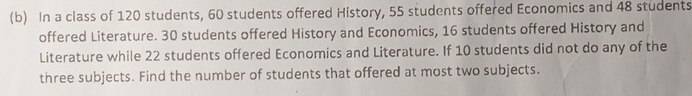 In a class of 120 students, 60 students offered History, 55 students offered Economics and 48 students 
offered Literature. 30 students offered History and Economics, 16 students offered History and 
Literature while 22 students offered Economics and Literature. If 10 students did not do any of the 
three subjects. Find the number of students that offered at most two subjects.