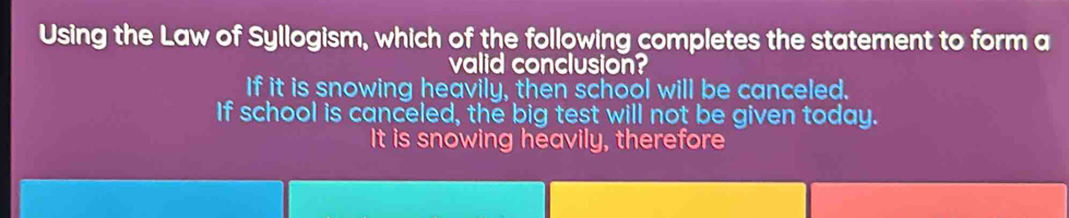 Using the Law of Syllogism, which of the following completes the statement to form a
valid conclusion?
If it is snowing heavily, then school will be canceled.
If school is canceled, the big test will not be given today.
It is snowing heavily, therefore