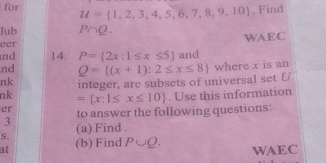 for
u= 1,2,3,4,5,6,7,8,9,10 , Find 
lub P∩ Q. 
eer WAEC 
nd 14. P= 2x:1≤ x≤ 5 and 
nd
Q= (x+1):2≤ x≤ 8 where x is an 
nk 
integer, are subsets of universal set U
nk . Use this information
= x:1≤ x≤ 10
er 
to answer the following questions: 
3 
S. 
(a) Find . 
(b) Find P∪ Q. 
at WAEC