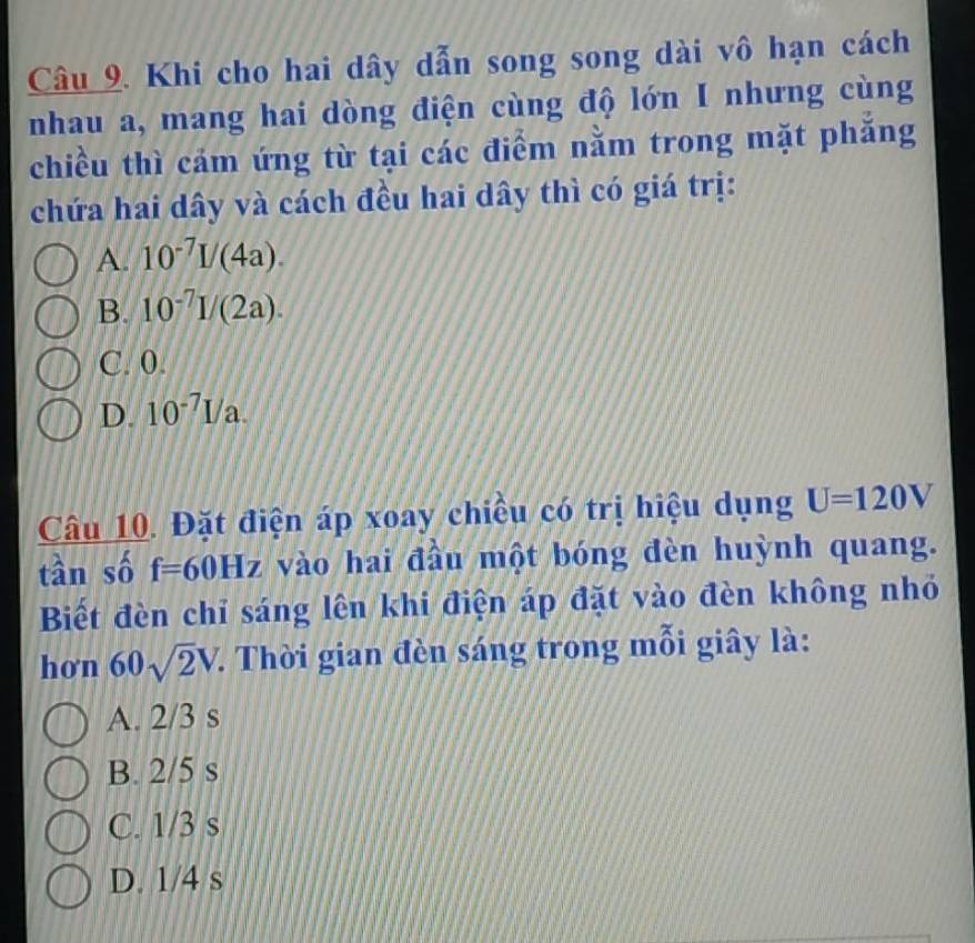 Khi cho hai dây dẫn song song dài vô hạn cách
nhau a, mang hai dòng điện cùng độ lớn I nhưng cùng
chiều thì cảm ứng từ tại các điểm nằm trong mặt phăng
chứa hai dây và cách đều hai dây thì có giá trị:
A. 10^(-7)I/(4a).
B. 10^(-7)I/(2a).
C. 0.
D. 10^(-7)I/a. 
Câu 10. Đặt điện áp xoay chiều có trị hiệu dụng U=120V
tần số f=60Hz vào hai đầu một bóng đèn huỳnh quang.
Biết đèn chỉ sáng lên khi điện áp đặt vào đèn không nhỏ
hơn 60sqrt(2)V.. Thời gian đèn sáng trong mỗi giây là:
A. 2/3 s
B. 2/5 s
C. 1/3 s
D. 1/4 s