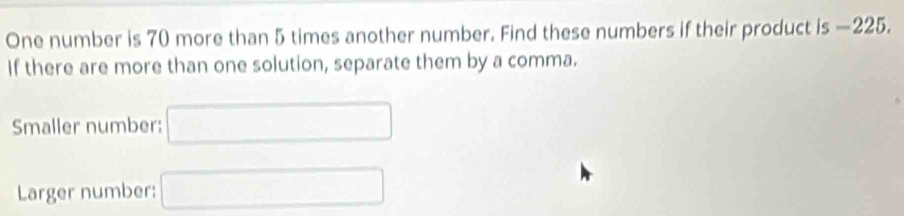 One number is 70 more than 5 times another number. Find these numbers if their product is —225. 
If there are more than one solution, separate them by a comma. 
Smaller number: □
Larger number: □