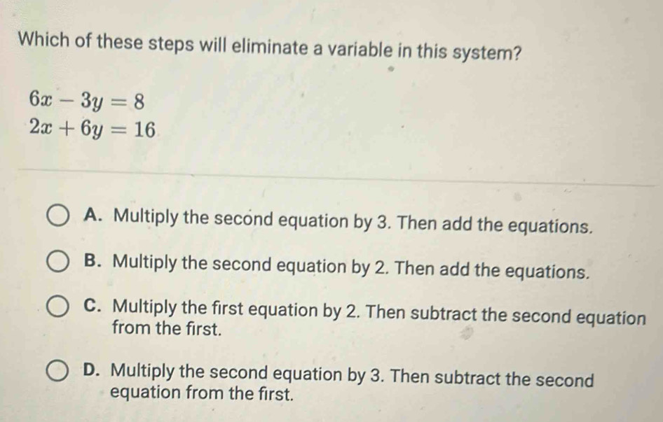 Which of these steps will eliminate a variable in this system?
6x-3y=8
2x+6y=16
A. Multiply the second equation by 3. Then add the equations.
B. Multiply the second equation by 2. Then add the equations.
C. Multiply the first equation by 2. Then subtract the second equation
from the first.
D. Multiply the second equation by 3. Then subtract the second
equation from the first.