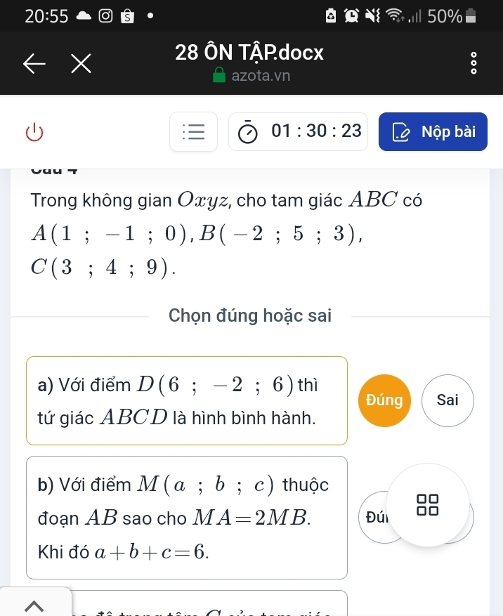 20:55 50%
28 ÔN TậPdocx
azota.vn
01:30:23 Nộp bài
Trong không gian Oxyz, cho tam giác ABC có
A(1;-1;0), B(-2;5;3),
C(3;4;9). 
Chọn đúng hoặc sai
a) Với điểm D(6;-2;6) th
Đúng Sai
tứ giác ABCD là hình bình hành.
b) Với điểm M(a;b;c) thuộc
đoạn AB sao cho M A=2MB. Đúi
Khi đó a+b+c=6.