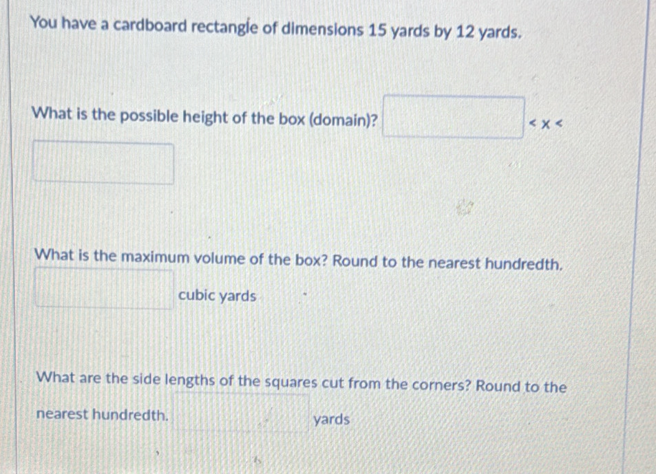 You have a cardboard rectangle of dimensions 15 yards by 12 yards. 
What is the possible height of the box (domain)? □
|
□°
What is the maximum volume of the box? Round to the nearest hundredth.
□
| cubic yards
What are the side lengths of the squares cut from the corners? Round to the 
nearest hundredth. □ yards