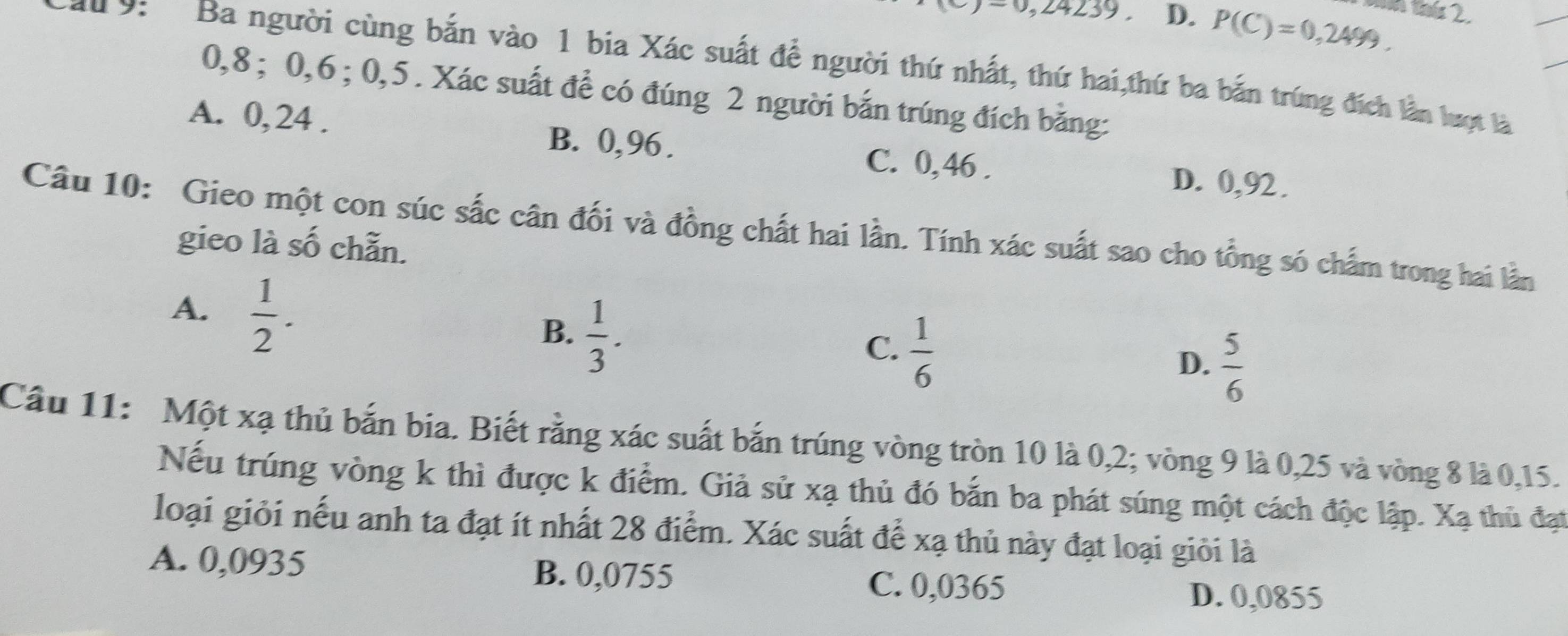 =0,24239. D. P(C)=0,2499. ứ 2.
u 9: Ba người cùng bắn vào 1 bia Xác suất để người thứ nhất, thứ hai,thứ ba bắn trúng đích lần lượt là
0, 8; 0, 6; 0, 5. Xác suất để có đúng 2 người bắn trúng đích bằng:
A. 0, 24. B. 0,96. C. 0,46. D. 0,92.
Câu 10: Gieo một con súc sắc cân đối và đồng chất hai lần. Tính xác suất sao cho tổng só chấm trong hai lằn
gieo là số chẵn.
A.  1/2 .
B.  1/3 .
C.  1/6 
D.  5/6 
Câu 11: Một xạ thủ bắn bia. Biết rằng xác suất bắn trúng vòng tròn 10 là 0, 2; vòng 9 là 0, 25 và vòng 8 là 0, 15.
Nếu trúng vòng k thì được k điểm. Giả sử xạ thủ đó bắn ba phát súng một cách độc lập. Xạ thủ đạt
loại giỏi nếu anh ta đạt ít nhất 28 điểm. Xác suất để xạ thủ này đạt loại giỏi là
A. 0,0935 B. 0,0755 C. 0,0365
D. 0,0855