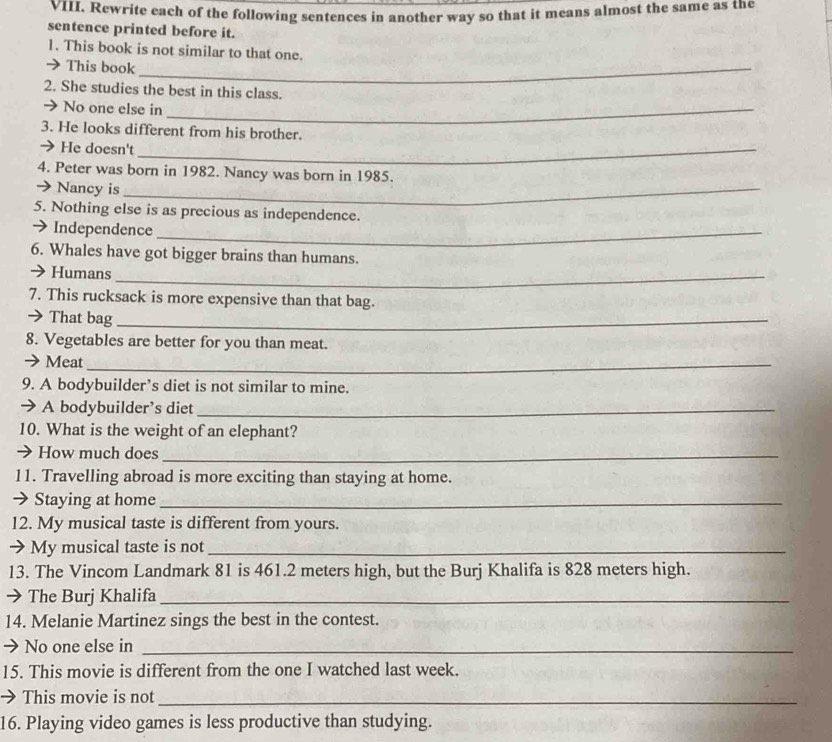 Rewrite each of the following sentences in another way so that it means almost the same as the 
sentence printed before it. 
1. This book is not similar to that one. 
→ This book_ 
2. She studies the best in this class. 
No one else in_ 
3. He looks different from his brother. 
→ He doesn't_ 
4. Peter was born in 1982. Nancy was born in 1985. 
→ Nancy is_ 
5. Nothing else is as precious as independence. 
→Independence_ 
6. Whales have got bigger brains than humans. 
→ Humans_ 
7. This rucksack is more expensive than that bag. 
→That bag_ 
8. Vegetables are better for you than meat. 
Meat_ 
9. A bodybuilder’s diet is not similar to mine. 
→ A bodybuilder’s diet_ 
10. What is the weight of an elephant? 
→ How much does_ 
11. Travelling abroad is more exciting than staying at home. 
→ Staying at home_ 
12. My musical taste is different from yours. 
→ My musical taste is not_ 
13. The Vincom Landmark 81 is 461.2 meters high, but the Burj Khalifa is 828 meters high. 
→ The Burj Khalifa_ 
14. Melanie Martinez sings the best in the contest. 
→ No one else in_ 
15. This movie is different from the one I watched last week. 
→ This movie is not_ 
16. Playing video games is less productive than studying.