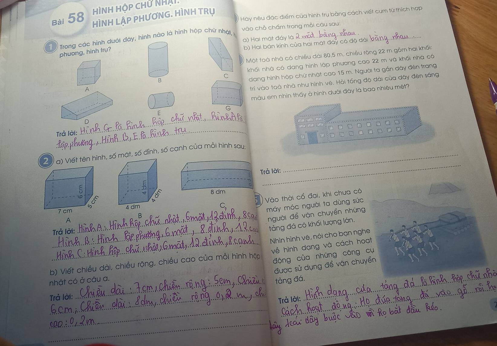 HìNH HộP CHữ Nhái 
Hãy nêu đặc điểm của hình trụ bằng cách viết cụm từ thích hợp 
Bài 58 HÌNH LẠP PHƯơNG. HÌNH TRụ 
_ 
vào chỗ chấm trong mỗi câu sau: 
a) Hai mặt đáy là_ 
_ 
1 Trong các hình dưới đây, hình nào là hình hộp chữ nhật, 
b) Hai bán kính của hai mặt đáy có độ dà 
phương, hình trụ? 
Một toà nhà có chiều dài 80,5 m, chiều rộng 22 m gồm hai khối: 
khối nhà có dạng hình lập phương cao 22 m và khối nhà có 
B 
C dang hình hộp chữ nhật cao 15 m. Người ta gắn dây đèn trang 
A 
trí vào toà nhà như hình vê. Hỏi tổng độ dài của dây đèn sáng 
màu em nhìn thấy ở hình dưới đãy là bao nhiêu mét? 
_ 
E 
D 
_ 
Trả lời: 
_ 
2 V a) Viết tên hình, số mặt, số đỉnh, số cạnh của mỗi hình sau:_ 
Trả lời: 
A Vào thời cổ đại, khi chưa có 
người để vận chuyển những 
Trả lời: _máy móc người ta dùng sức 
B 
tảng đá có khối lượng lớn. 
_Nhìn hình vẽ, nói cho bạn ngh 
động của những công 
b) Viết chiều dài, chiều rộng, chiều cao của mỗi hình hộp về hình dạng và cách ho 
được sử dụng để vận chuy 
nhật có ở câu a. 
tảng đá._ 
Trả lời: 
_ 
Trả lời: 
_ 
_
