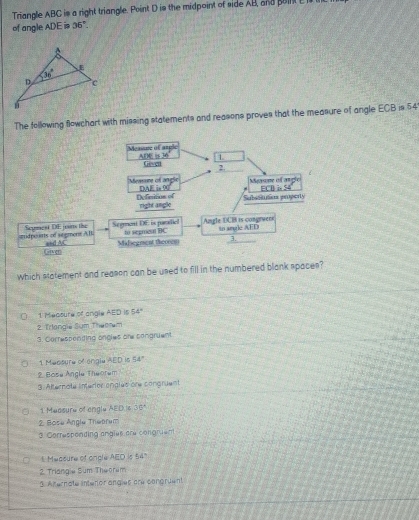 Triangle ABC is a right triangle. Point D is the midpoint of side AB, and point E 
of angle ADE is 36°.
The following flowchart with missing statements and reasons proves that the measure of angle ECB is 54
which statement and reason can be used to fill in the numbered blank spaces?
( 1 Meature of angle AED is 54°
2. Trlangie Sum Theoram
3. Corresponting angles ar congruent
* 1 Mensure of engla AED is 54°
2. Base Angle Theorem
3. Alternote interior angles are congruent
。 1 Measure of engle AED is 36°
2. Bose Angle Theprum
3 Corresponding anglue are congnent
E Measure of ongle AED is 22°
2. Triangie Sum Thworum
3. Axernate interior angles are congruent