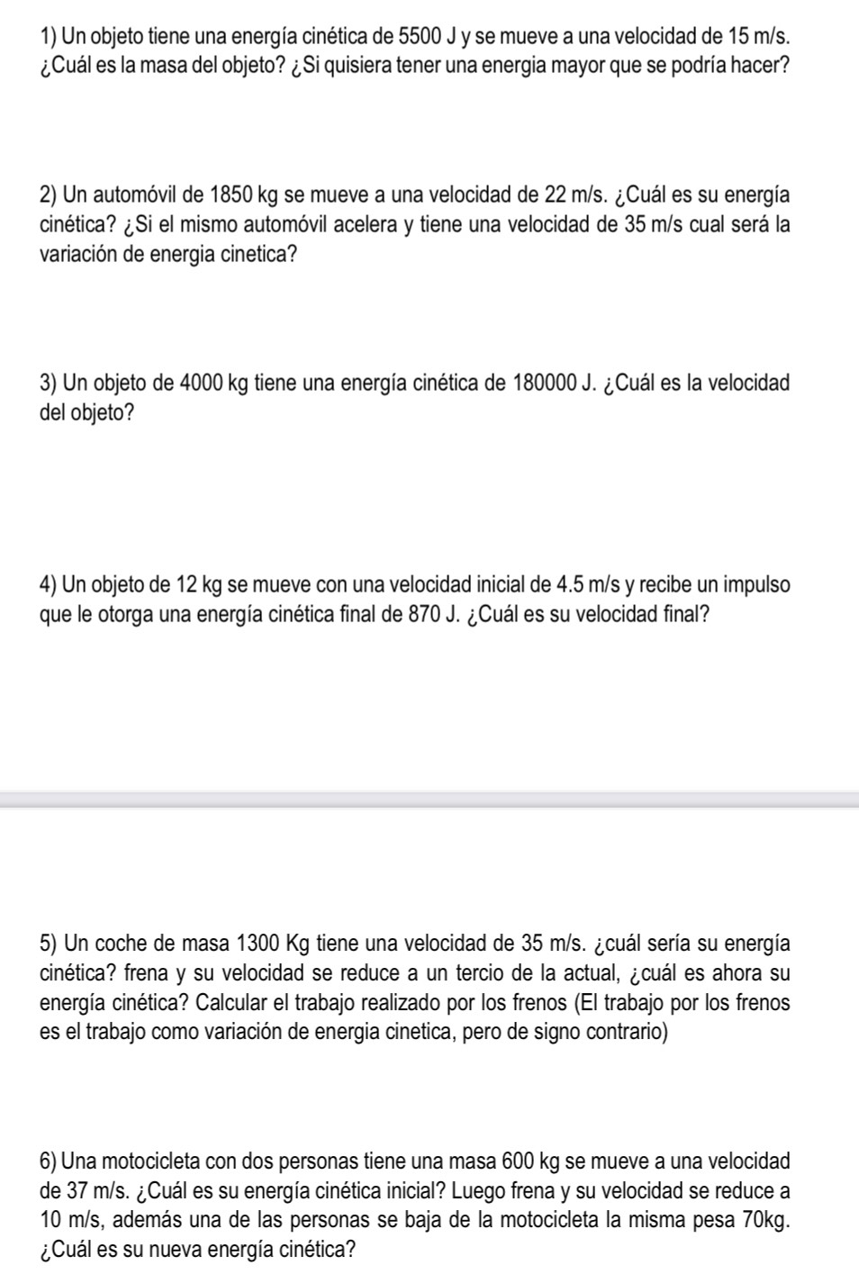 Un objeto tiene una energía cinética de 5500 J y se mueve a una velocidad de 15 m/s. 
¿Cuál es la masa del objeto? ¿Si quisiera tener una energia mayor que se podría hacer? 
2) Un automóvil de 1850 kg se mueve a una velocidad de 22 m/s. ¿Cuál es su energía 
cinética? ¿Si el mismo automóvil acelera y tiene una velocidad de 35 m/s cual será la 
variación de energia cinetica? 
3) Un objeto de 4000 kg tiene una energía cinética de 180000 J. ¿Cuál es la velocidad 
del objeto? 
4) Un objeto de 12 kg se mueve con una velocidad inicial de 4.5 m/s y recibe un impulso 
que le otorga una energía cinética final de 870 J. ¿Cuál es su velocidad final? 
5) Un coche de masa 1300 Kg tiene una velocidad de 35 m/s. ¿cuál sería su energía 
cinética? frena y su velocidad se reduce a un tercio de la actual, ¿cuál es ahora su 
energía cinética? Calcular el trabajo realizado por los frenos (El trabajo por los frenos 
es el trabajo como variación de energia cinetica, pero de signo contrario) 
6) Una motocicleta con dos personas tiene una masa 600 kg se mueve a una velocidad 
de 37 m/s. ¿Cuál es su energía cinética inicial? Luego frena y su velocidad se reduce a
10 m/s, además una de las personas se baja de la motocicleta la misma pesa 70kg. 
¿Cuál es su nueva energía cinética?