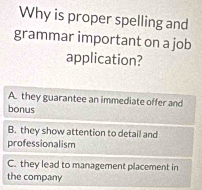 Why is proper spelling and
grammar important on a job
application?
A. they guarantee an immediate offer and
bonus
B. they show attention to detail and
professionalism
C. they lead to management placement in
the company