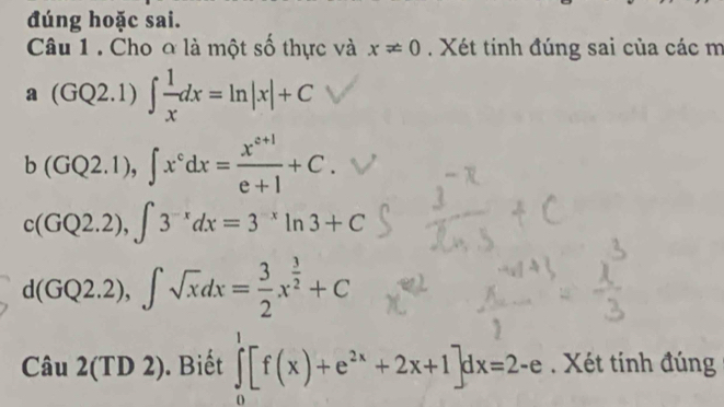 đúng hoặc sai. 
Câu 1 . Cho ơ là một số thực và x!= 0. Xét tinh đúng sai của các m 
a (GQ2.1)∈t  1/x dx=ln |x|+C
b(GQ2.1), ∈t x^cdx= (x^(c+1))/e+1 +C.
c(GQ2.2), ∈t 3^(-x)dx=3^(-x)ln 3+C
d(GQ2.2), ∈t sqrt(x)dx= 3/2 x^(frac 3)2+C
Cau2(TD2). Biết ∈tlimits _0^(1[f(x)+e^2x)+2x+1]dx=2-e. Xét tính đúng